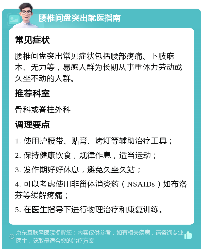 腰椎间盘突出就医指南 常见症状 腰椎间盘突出常见症状包括腰部疼痛、下肢麻木、无力等，易感人群为长期从事重体力劳动或久坐不动的人群。 推荐科室 骨科或脊柱外科 调理要点 1. 使用护腰带、贴膏、烤灯等辅助治疗工具； 2. 保持健康饮食，规律作息，适当运动； 3. 发作期好好休息，避免久坐久站； 4. 可以考虑使用非甾体消炎药（NSAIDs）如布洛芬等缓解疼痛； 5. 在医生指导下进行物理治疗和康复训练。