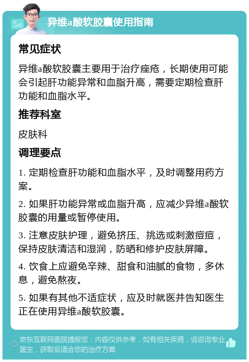 异维a酸软胶囊使用指南 常见症状 异维a酸软胶囊主要用于治疗痤疮，长期使用可能会引起肝功能异常和血脂升高，需要定期检查肝功能和血脂水平。 推荐科室 皮肤科 调理要点 1. 定期检查肝功能和血脂水平，及时调整用药方案。 2. 如果肝功能异常或血脂升高，应减少异维a酸软胶囊的用量或暂停使用。 3. 注意皮肤护理，避免挤压、挑选或刺激痘痘，保持皮肤清洁和湿润，防晒和修护皮肤屏障。 4. 饮食上应避免辛辣、甜食和油腻的食物，多休息，避免熬夜。 5. 如果有其他不适症状，应及时就医并告知医生正在使用异维a酸软胶囊。