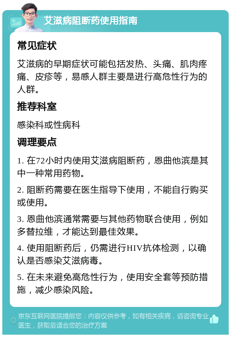 艾滋病阻断药使用指南 常见症状 艾滋病的早期症状可能包括发热、头痛、肌肉疼痛、皮疹等，易感人群主要是进行高危性行为的人群。 推荐科室 感染科或性病科 调理要点 1. 在72小时内使用艾滋病阻断药，恩曲他滨是其中一种常用药物。 2. 阻断药需要在医生指导下使用，不能自行购买或使用。 3. 恩曲他滨通常需要与其他药物联合使用，例如多替拉维，才能达到最佳效果。 4. 使用阻断药后，仍需进行HIV抗体检测，以确认是否感染艾滋病毒。 5. 在未来避免高危性行为，使用安全套等预防措施，减少感染风险。