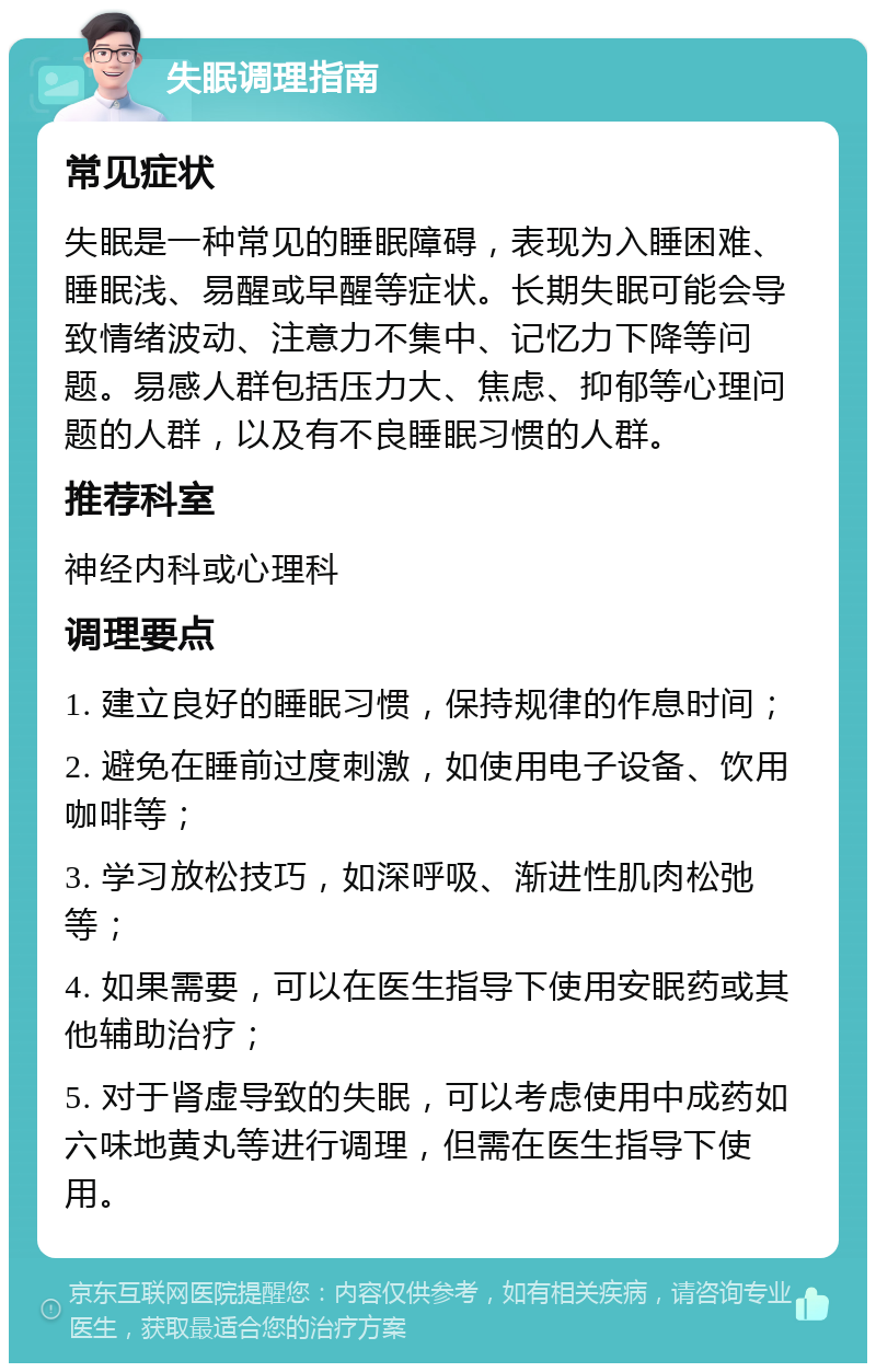 失眠调理指南 常见症状 失眠是一种常见的睡眠障碍，表现为入睡困难、睡眠浅、易醒或早醒等症状。长期失眠可能会导致情绪波动、注意力不集中、记忆力下降等问题。易感人群包括压力大、焦虑、抑郁等心理问题的人群，以及有不良睡眠习惯的人群。 推荐科室 神经内科或心理科 调理要点 1. 建立良好的睡眠习惯，保持规律的作息时间； 2. 避免在睡前过度刺激，如使用电子设备、饮用咖啡等； 3. 学习放松技巧，如深呼吸、渐进性肌肉松弛等； 4. 如果需要，可以在医生指导下使用安眠药或其他辅助治疗； 5. 对于肾虚导致的失眠，可以考虑使用中成药如六味地黄丸等进行调理，但需在医生指导下使用。