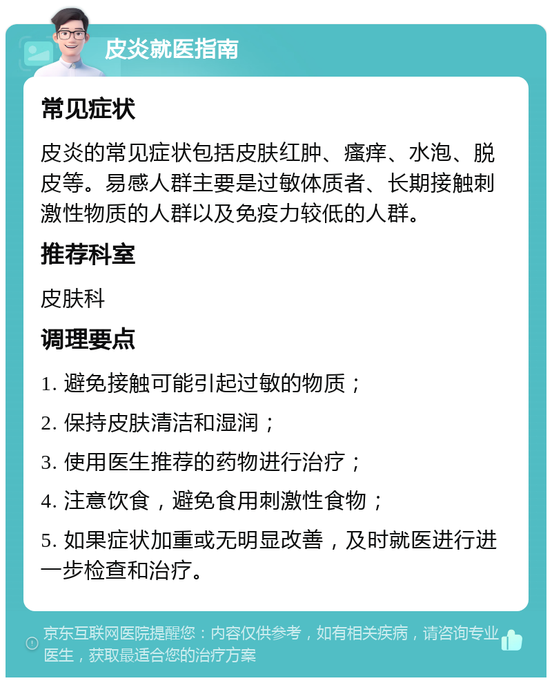 皮炎就医指南 常见症状 皮炎的常见症状包括皮肤红肿、瘙痒、水泡、脱皮等。易感人群主要是过敏体质者、长期接触刺激性物质的人群以及免疫力较低的人群。 推荐科室 皮肤科 调理要点 1. 避免接触可能引起过敏的物质； 2. 保持皮肤清洁和湿润； 3. 使用医生推荐的药物进行治疗； 4. 注意饮食，避免食用刺激性食物； 5. 如果症状加重或无明显改善，及时就医进行进一步检查和治疗。