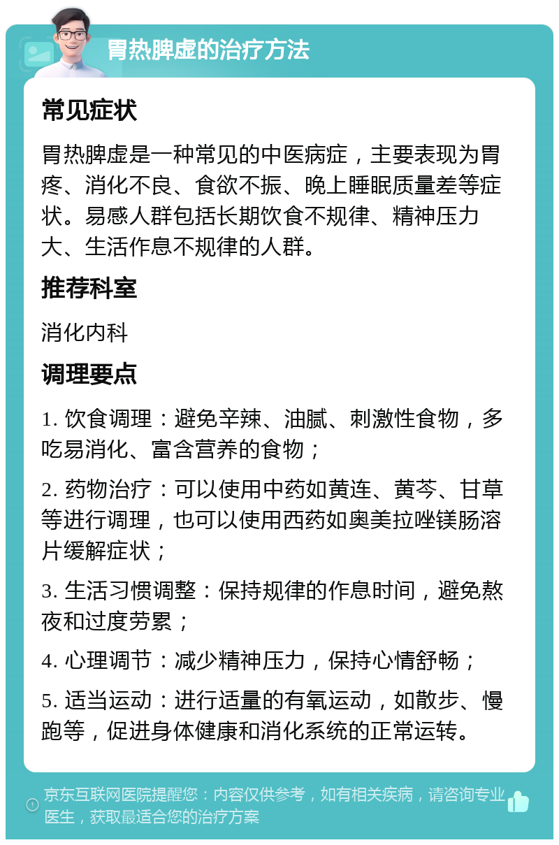 胃热脾虚的治疗方法 常见症状 胃热脾虚是一种常见的中医病症，主要表现为胃疼、消化不良、食欲不振、晚上睡眠质量差等症状。易感人群包括长期饮食不规律、精神压力大、生活作息不规律的人群。 推荐科室 消化内科 调理要点 1. 饮食调理：避免辛辣、油腻、刺激性食物，多吃易消化、富含营养的食物； 2. 药物治疗：可以使用中药如黄连、黄芩、甘草等进行调理，也可以使用西药如奥美拉唑镁肠溶片缓解症状； 3. 生活习惯调整：保持规律的作息时间，避免熬夜和过度劳累； 4. 心理调节：减少精神压力，保持心情舒畅； 5. 适当运动：进行适量的有氧运动，如散步、慢跑等，促进身体健康和消化系统的正常运转。