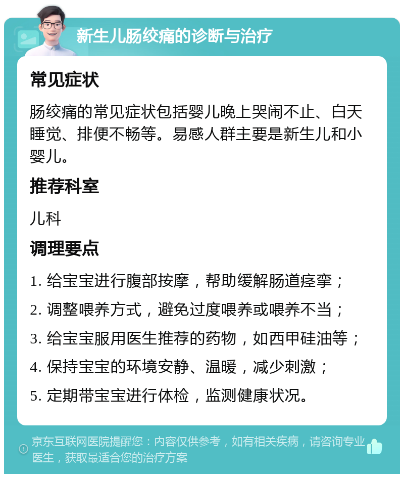 新生儿肠绞痛的诊断与治疗 常见症状 肠绞痛的常见症状包括婴儿晚上哭闹不止、白天睡觉、排便不畅等。易感人群主要是新生儿和小婴儿。 推荐科室 儿科 调理要点 1. 给宝宝进行腹部按摩，帮助缓解肠道痉挛； 2. 调整喂养方式，避免过度喂养或喂养不当； 3. 给宝宝服用医生推荐的药物，如西甲硅油等； 4. 保持宝宝的环境安静、温暖，减少刺激； 5. 定期带宝宝进行体检，监测健康状况。