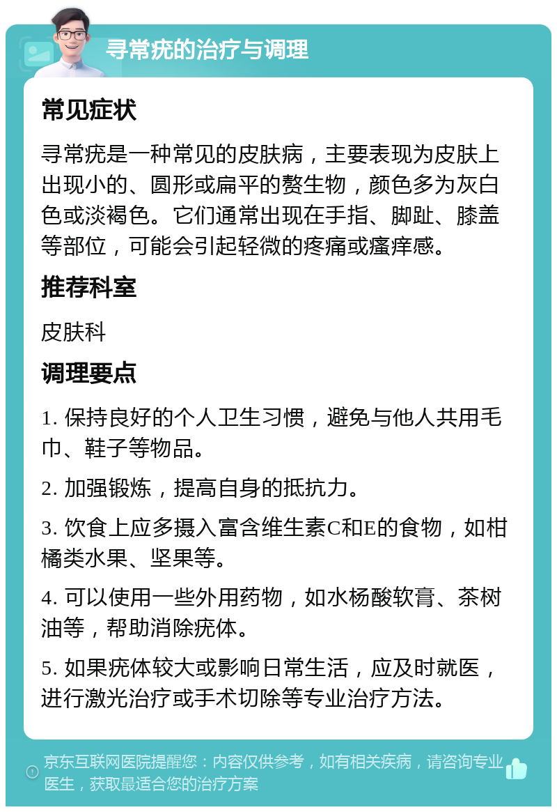 寻常疣的治疗与调理 常见症状 寻常疣是一种常见的皮肤病，主要表现为皮肤上出现小的、圆形或扁平的赘生物，颜色多为灰白色或淡褐色。它们通常出现在手指、脚趾、膝盖等部位，可能会引起轻微的疼痛或瘙痒感。 推荐科室 皮肤科 调理要点 1. 保持良好的个人卫生习惯，避免与他人共用毛巾、鞋子等物品。 2. 加强锻炼，提高自身的抵抗力。 3. 饮食上应多摄入富含维生素C和E的食物，如柑橘类水果、坚果等。 4. 可以使用一些外用药物，如水杨酸软膏、茶树油等，帮助消除疣体。 5. 如果疣体较大或影响日常生活，应及时就医，进行激光治疗或手术切除等专业治疗方法。