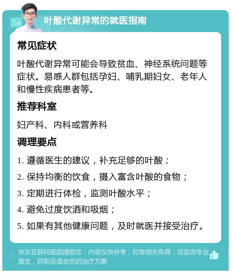 叶酸代谢异常的就医指南 常见症状 叶酸代谢异常可能会导致贫血、神经系统问题等症状。易感人群包括孕妇、哺乳期妇女、老年人和慢性疾病患者等。 推荐科室 妇产科、内科或营养科 调理要点 1. 遵循医生的建议，补充足够的叶酸； 2. 保持均衡的饮食，摄入富含叶酸的食物； 3. 定期进行体检，监测叶酸水平； 4. 避免过度饮酒和吸烟； 5. 如果有其他健康问题，及时就医并接受治疗。