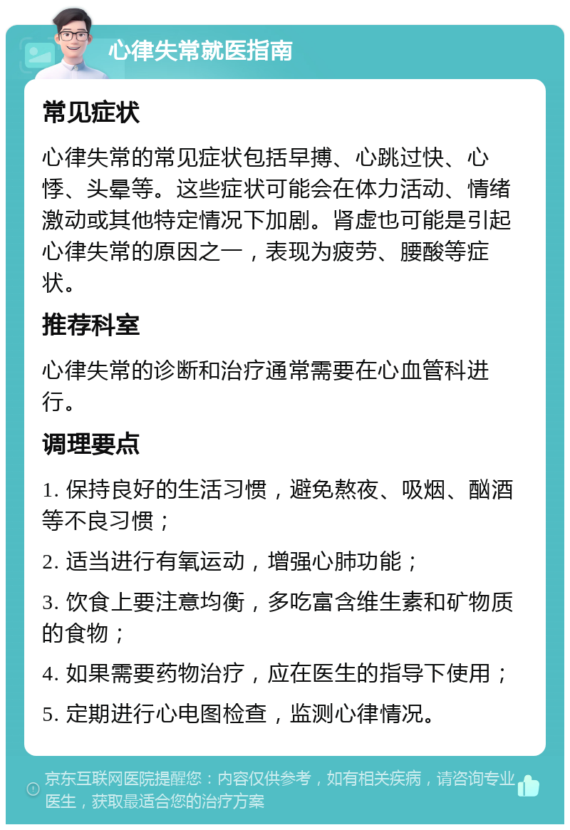 心律失常就医指南 常见症状 心律失常的常见症状包括早搏、心跳过快、心悸、头晕等。这些症状可能会在体力活动、情绪激动或其他特定情况下加剧。肾虚也可能是引起心律失常的原因之一，表现为疲劳、腰酸等症状。 推荐科室 心律失常的诊断和治疗通常需要在心血管科进行。 调理要点 1. 保持良好的生活习惯，避免熬夜、吸烟、酗酒等不良习惯； 2. 适当进行有氧运动，增强心肺功能； 3. 饮食上要注意均衡，多吃富含维生素和矿物质的食物； 4. 如果需要药物治疗，应在医生的指导下使用； 5. 定期进行心电图检查，监测心律情况。