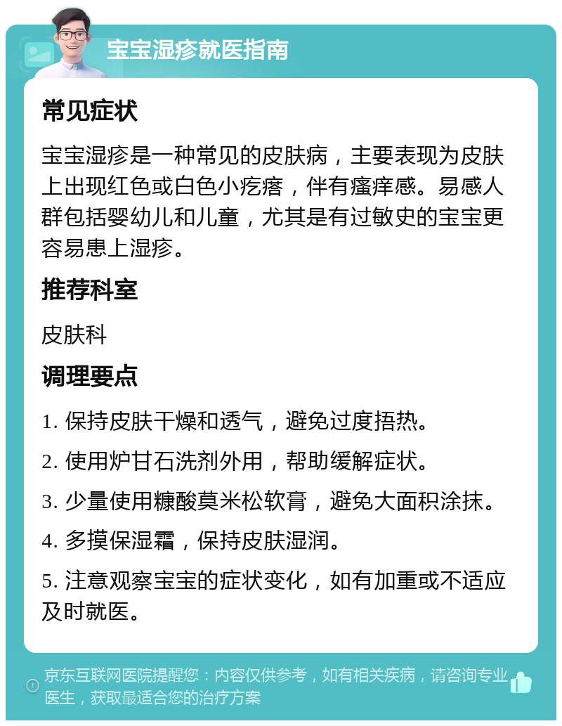 宝宝湿疹就医指南 常见症状 宝宝湿疹是一种常见的皮肤病，主要表现为皮肤上出现红色或白色小疙瘩，伴有瘙痒感。易感人群包括婴幼儿和儿童，尤其是有过敏史的宝宝更容易患上湿疹。 推荐科室 皮肤科 调理要点 1. 保持皮肤干燥和透气，避免过度捂热。 2. 使用炉甘石洗剂外用，帮助缓解症状。 3. 少量使用糠酸莫米松软膏，避免大面积涂抹。 4. 多摸保湿霜，保持皮肤湿润。 5. 注意观察宝宝的症状变化，如有加重或不适应及时就医。