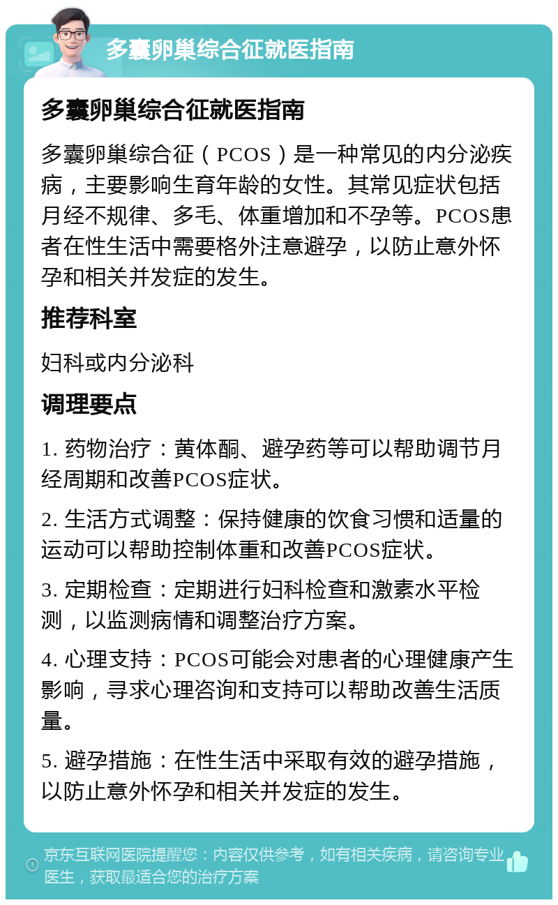 多囊卵巢综合征就医指南 多囊卵巢综合征就医指南 多囊卵巢综合征（PCOS）是一种常见的内分泌疾病，主要影响生育年龄的女性。其常见症状包括月经不规律、多毛、体重增加和不孕等。PCOS患者在性生活中需要格外注意避孕，以防止意外怀孕和相关并发症的发生。 推荐科室 妇科或内分泌科 调理要点 1. 药物治疗：黄体酮、避孕药等可以帮助调节月经周期和改善PCOS症状。 2. 生活方式调整：保持健康的饮食习惯和适量的运动可以帮助控制体重和改善PCOS症状。 3. 定期检查：定期进行妇科检查和激素水平检测，以监测病情和调整治疗方案。 4. 心理支持：PCOS可能会对患者的心理健康产生影响，寻求心理咨询和支持可以帮助改善生活质量。 5. 避孕措施：在性生活中采取有效的避孕措施，以防止意外怀孕和相关并发症的发生。