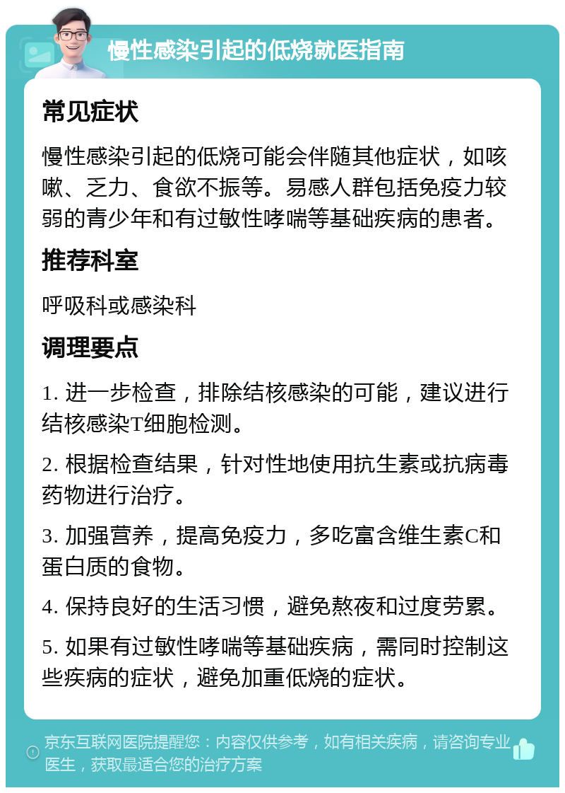 慢性感染引起的低烧就医指南 常见症状 慢性感染引起的低烧可能会伴随其他症状，如咳嗽、乏力、食欲不振等。易感人群包括免疫力较弱的青少年和有过敏性哮喘等基础疾病的患者。 推荐科室 呼吸科或感染科 调理要点 1. 进一步检查，排除结核感染的可能，建议进行结核感染T细胞检测。 2. 根据检查结果，针对性地使用抗生素或抗病毒药物进行治疗。 3. 加强营养，提高免疫力，多吃富含维生素C和蛋白质的食物。 4. 保持良好的生活习惯，避免熬夜和过度劳累。 5. 如果有过敏性哮喘等基础疾病，需同时控制这些疾病的症状，避免加重低烧的症状。