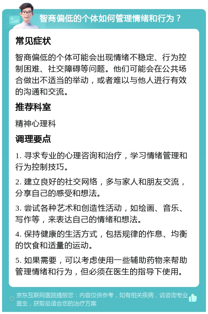 智商偏低的个体如何管理情绪和行为？ 常见症状 智商偏低的个体可能会出现情绪不稳定、行为控制困难、社交障碍等问题。他们可能会在公共场合做出不适当的举动，或者难以与他人进行有效的沟通和交流。 推荐科室 精神心理科 调理要点 1. 寻求专业的心理咨询和治疗，学习情绪管理和行为控制技巧。 2. 建立良好的社交网络，多与家人和朋友交流，分享自己的感受和想法。 3. 尝试各种艺术和创造性活动，如绘画、音乐、写作等，来表达自己的情绪和想法。 4. 保持健康的生活方式，包括规律的作息、均衡的饮食和适量的运动。 5. 如果需要，可以考虑使用一些辅助药物来帮助管理情绪和行为，但必须在医生的指导下使用。