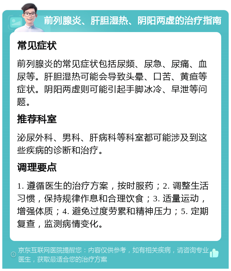 前列腺炎、肝胆湿热、阴阳两虚的治疗指南 常见症状 前列腺炎的常见症状包括尿频、尿急、尿痛、血尿等。肝胆湿热可能会导致头晕、口苦、黄疸等症状。阴阳两虚则可能引起手脚冰冷、早泄等问题。 推荐科室 泌尿外科、男科、肝病科等科室都可能涉及到这些疾病的诊断和治疗。 调理要点 1. 遵循医生的治疗方案，按时服药；2. 调整生活习惯，保持规律作息和合理饮食；3. 适量运动，增强体质；4. 避免过度劳累和精神压力；5. 定期复查，监测病情变化。