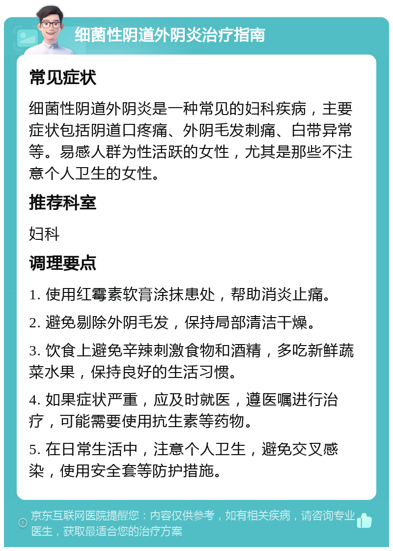 细菌性阴道外阴炎治疗指南 常见症状 细菌性阴道外阴炎是一种常见的妇科疾病，主要症状包括阴道口疼痛、外阴毛发刺痛、白带异常等。易感人群为性活跃的女性，尤其是那些不注意个人卫生的女性。 推荐科室 妇科 调理要点 1. 使用红霉素软膏涂抹患处，帮助消炎止痛。 2. 避免剔除外阴毛发，保持局部清洁干燥。 3. 饮食上避免辛辣刺激食物和酒精，多吃新鲜蔬菜水果，保持良好的生活习惯。 4. 如果症状严重，应及时就医，遵医嘱进行治疗，可能需要使用抗生素等药物。 5. 在日常生活中，注意个人卫生，避免交叉感染，使用安全套等防护措施。