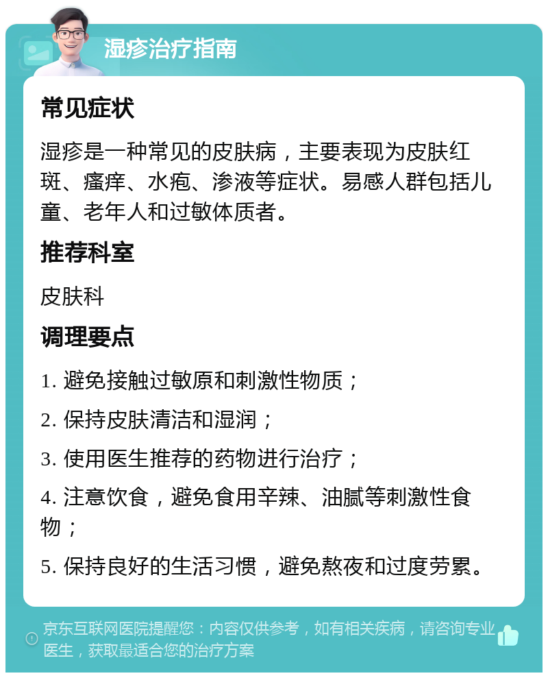 湿疹治疗指南 常见症状 湿疹是一种常见的皮肤病，主要表现为皮肤红斑、瘙痒、水疱、渗液等症状。易感人群包括儿童、老年人和过敏体质者。 推荐科室 皮肤科 调理要点 1. 避免接触过敏原和刺激性物质； 2. 保持皮肤清洁和湿润； 3. 使用医生推荐的药物进行治疗； 4. 注意饮食，避免食用辛辣、油腻等刺激性食物； 5. 保持良好的生活习惯，避免熬夜和过度劳累。