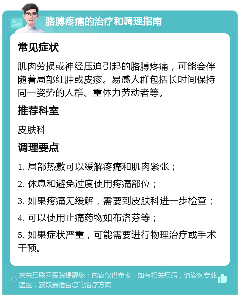 胳膊疼痛的治疗和调理指南 常见症状 肌肉劳损或神经压迫引起的胳膊疼痛，可能会伴随着局部红肿或皮疹。易感人群包括长时间保持同一姿势的人群、重体力劳动者等。 推荐科室 皮肤科 调理要点 1. 局部热敷可以缓解疼痛和肌肉紧张； 2. 休息和避免过度使用疼痛部位； 3. 如果疼痛无缓解，需要到皮肤科进一步检查； 4. 可以使用止痛药物如布洛芬等； 5. 如果症状严重，可能需要进行物理治疗或手术干预。