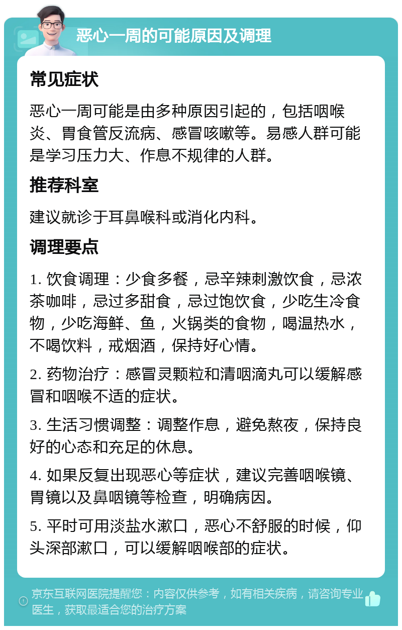 恶心一周的可能原因及调理 常见症状 恶心一周可能是由多种原因引起的，包括咽喉炎、胃食管反流病、感冒咳嗽等。易感人群可能是学习压力大、作息不规律的人群。 推荐科室 建议就诊于耳鼻喉科或消化内科。 调理要点 1. 饮食调理：少食多餐，忌辛辣刺激饮食，忌浓茶咖啡，忌过多甜食，忌过饱饮食，少吃生冷食物，少吃海鲜、鱼，火锅类的食物，喝温热水，不喝饮料，戒烟酒，保持好心情。 2. 药物治疗：感冒灵颗粒和清咽滴丸可以缓解感冒和咽喉不适的症状。 3. 生活习惯调整：调整作息，避免熬夜，保持良好的心态和充足的休息。 4. 如果反复出现恶心等症状，建议完善咽喉镜、胃镜以及鼻咽镜等检查，明确病因。 5. 平时可用淡盐水漱口，恶心不舒服的时候，仰头深部漱口，可以缓解咽喉部的症状。