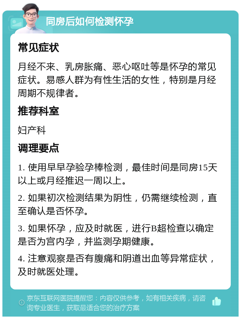 同房后如何检测怀孕 常见症状 月经不来、乳房胀痛、恶心呕吐等是怀孕的常见症状。易感人群为有性生活的女性，特别是月经周期不规律者。 推荐科室 妇产科 调理要点 1. 使用早早孕验孕棒检测，最佳时间是同房15天以上或月经推迟一周以上。 2. 如果初次检测结果为阴性，仍需继续检测，直至确认是否怀孕。 3. 如果怀孕，应及时就医，进行B超检查以确定是否为宫内孕，并监测孕期健康。 4. 注意观察是否有腹痛和阴道出血等异常症状，及时就医处理。