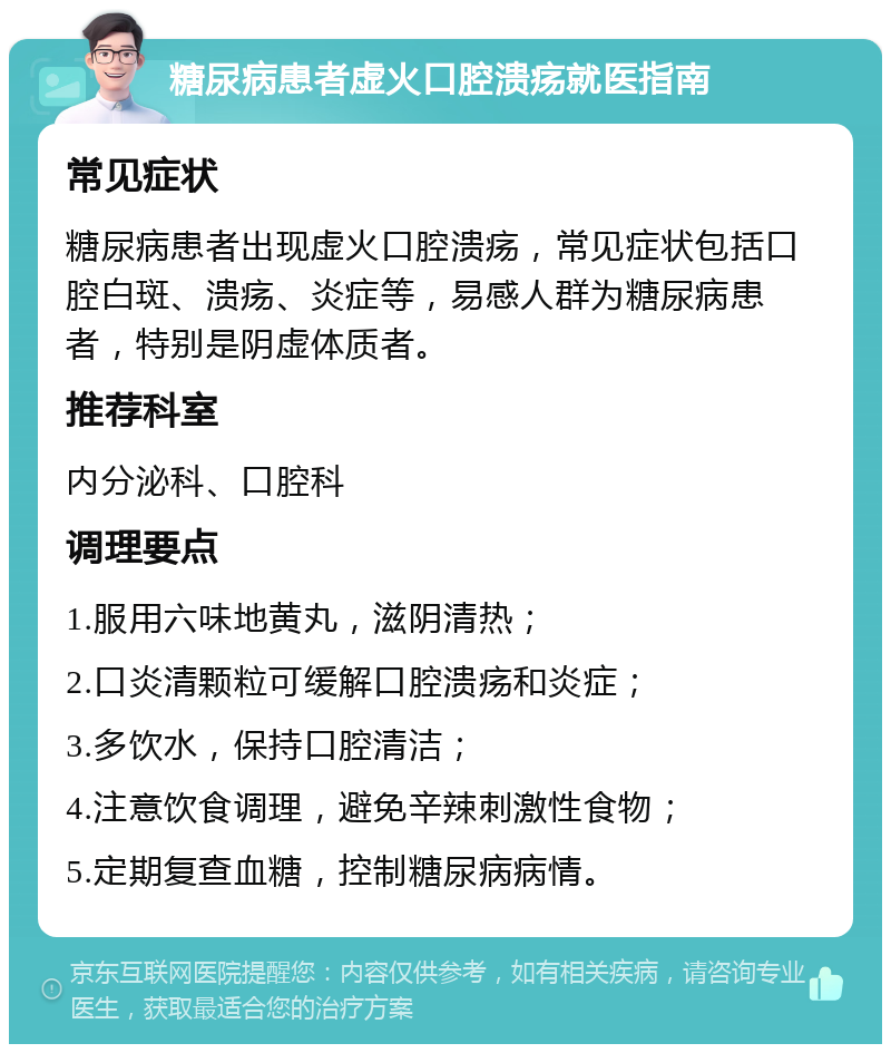 糖尿病患者虚火口腔溃疡就医指南 常见症状 糖尿病患者出现虚火口腔溃疡，常见症状包括口腔白斑、溃疡、炎症等，易感人群为糖尿病患者，特别是阴虚体质者。 推荐科室 内分泌科、口腔科 调理要点 1.服用六味地黄丸，滋阴清热； 2.口炎清颗粒可缓解口腔溃疡和炎症； 3.多饮水，保持口腔清洁； 4.注意饮食调理，避免辛辣刺激性食物； 5.定期复查血糖，控制糖尿病病情。