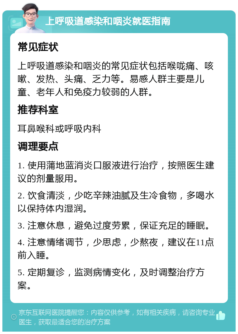 上呼吸道感染和咽炎就医指南 常见症状 上呼吸道感染和咽炎的常见症状包括喉咙痛、咳嗽、发热、头痛、乏力等。易感人群主要是儿童、老年人和免疫力较弱的人群。 推荐科室 耳鼻喉科或呼吸内科 调理要点 1. 使用蒲地蓝消炎口服液进行治疗，按照医生建议的剂量服用。 2. 饮食清淡，少吃辛辣油腻及生冷食物，多喝水以保持体内湿润。 3. 注意休息，避免过度劳累，保证充足的睡眠。 4. 注意情绪调节，少思虑，少熬夜，建议在11点前入睡。 5. 定期复诊，监测病情变化，及时调整治疗方案。