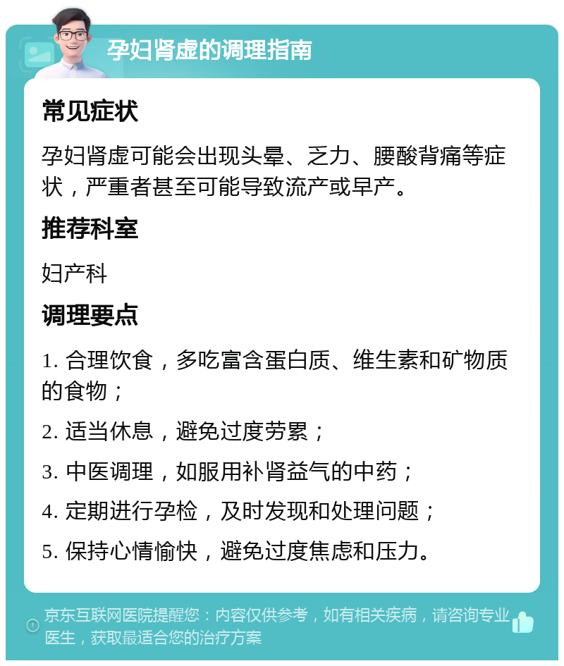 孕妇肾虚的调理指南 常见症状 孕妇肾虚可能会出现头晕、乏力、腰酸背痛等症状，严重者甚至可能导致流产或早产。 推荐科室 妇产科 调理要点 1. 合理饮食，多吃富含蛋白质、维生素和矿物质的食物； 2. 适当休息，避免过度劳累； 3. 中医调理，如服用补肾益气的中药； 4. 定期进行孕检，及时发现和处理问题； 5. 保持心情愉快，避免过度焦虑和压力。