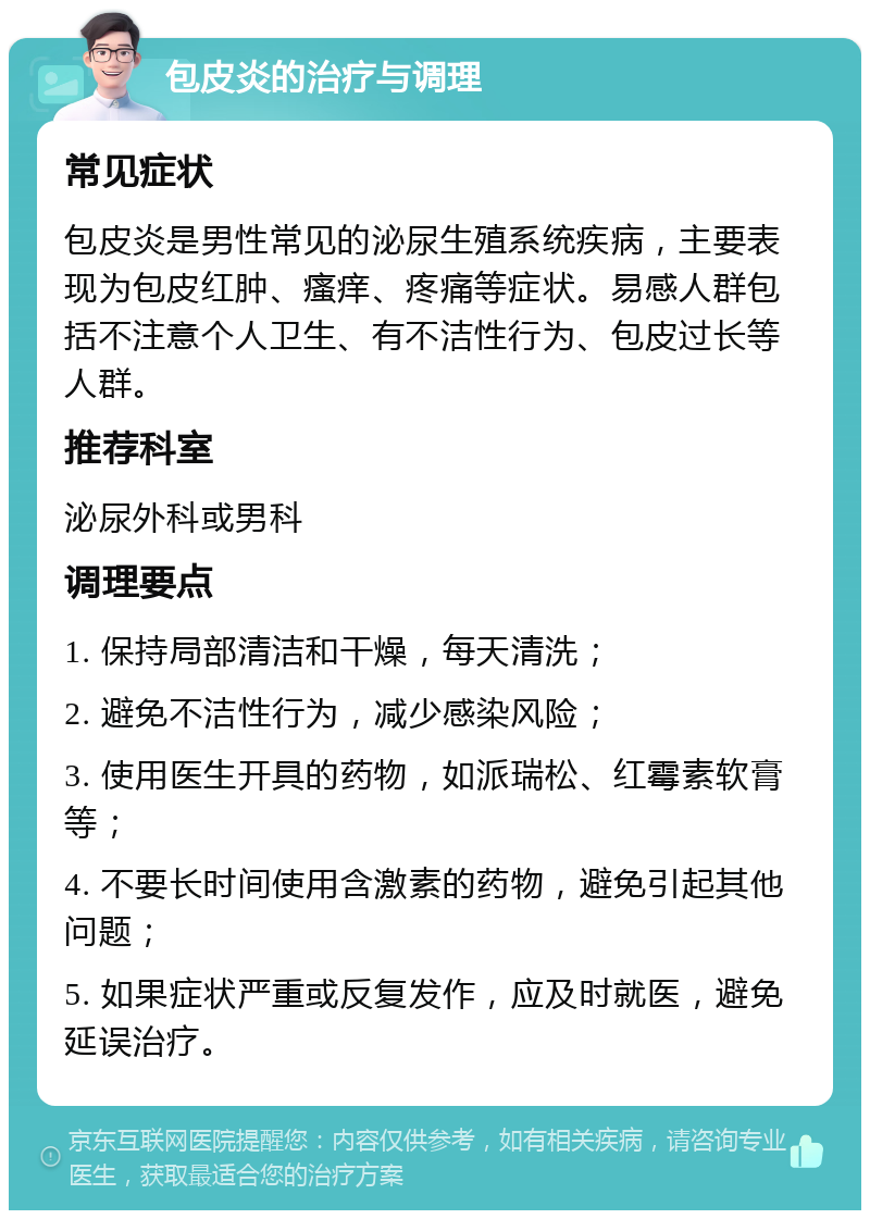 包皮炎的治疗与调理 常见症状 包皮炎是男性常见的泌尿生殖系统疾病，主要表现为包皮红肿、瘙痒、疼痛等症状。易感人群包括不注意个人卫生、有不洁性行为、包皮过长等人群。 推荐科室 泌尿外科或男科 调理要点 1. 保持局部清洁和干燥，每天清洗； 2. 避免不洁性行为，减少感染风险； 3. 使用医生开具的药物，如派瑞松、红霉素软膏等； 4. 不要长时间使用含激素的药物，避免引起其他问题； 5. 如果症状严重或反复发作，应及时就医，避免延误治疗。