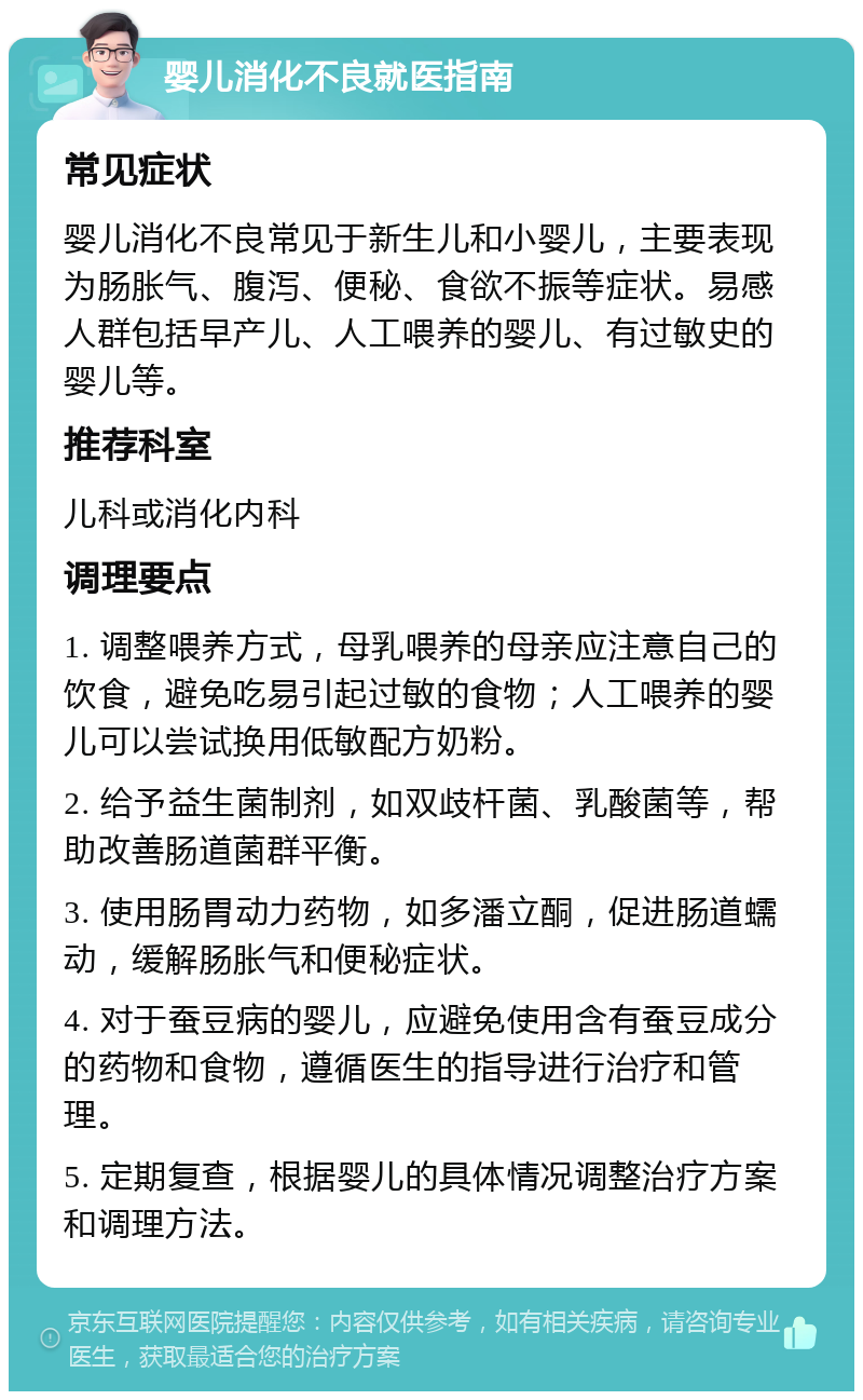 婴儿消化不良就医指南 常见症状 婴儿消化不良常见于新生儿和小婴儿，主要表现为肠胀气、腹泻、便秘、食欲不振等症状。易感人群包括早产儿、人工喂养的婴儿、有过敏史的婴儿等。 推荐科室 儿科或消化内科 调理要点 1. 调整喂养方式，母乳喂养的母亲应注意自己的饮食，避免吃易引起过敏的食物；人工喂养的婴儿可以尝试换用低敏配方奶粉。 2. 给予益生菌制剂，如双歧杆菌、乳酸菌等，帮助改善肠道菌群平衡。 3. 使用肠胃动力药物，如多潘立酮，促进肠道蠕动，缓解肠胀气和便秘症状。 4. 对于蚕豆病的婴儿，应避免使用含有蚕豆成分的药物和食物，遵循医生的指导进行治疗和管理。 5. 定期复查，根据婴儿的具体情况调整治疗方案和调理方法。