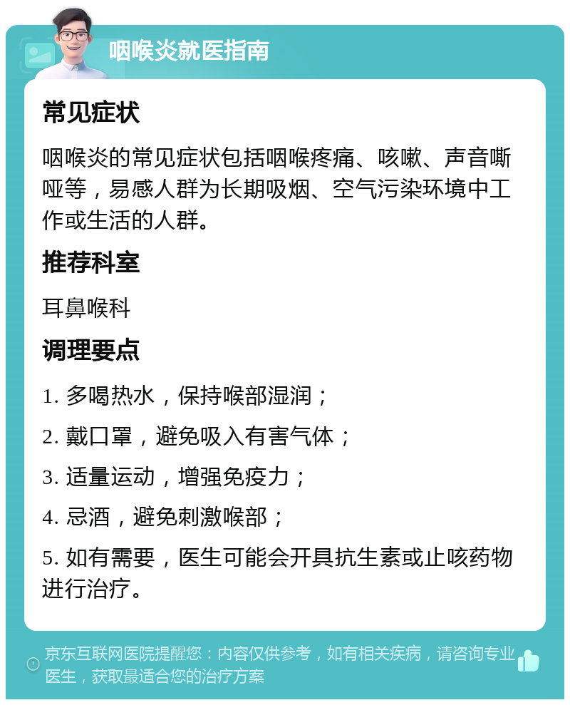 咽喉炎就医指南 常见症状 咽喉炎的常见症状包括咽喉疼痛、咳嗽、声音嘶哑等，易感人群为长期吸烟、空气污染环境中工作或生活的人群。 推荐科室 耳鼻喉科 调理要点 1. 多喝热水，保持喉部湿润； 2. 戴口罩，避免吸入有害气体； 3. 适量运动，增强免疫力； 4. 忌酒，避免刺激喉部； 5. 如有需要，医生可能会开具抗生素或止咳药物进行治疗。