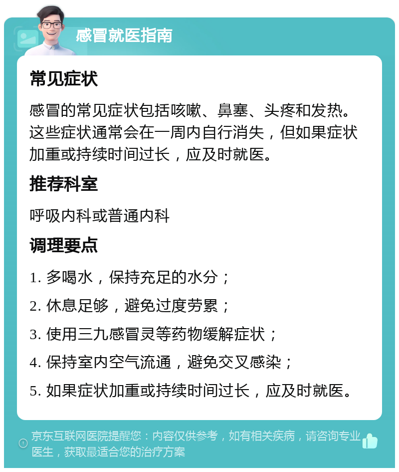 感冒就医指南 常见症状 感冒的常见症状包括咳嗽、鼻塞、头疼和发热。这些症状通常会在一周内自行消失，但如果症状加重或持续时间过长，应及时就医。 推荐科室 呼吸内科或普通内科 调理要点 1. 多喝水，保持充足的水分； 2. 休息足够，避免过度劳累； 3. 使用三九感冒灵等药物缓解症状； 4. 保持室内空气流通，避免交叉感染； 5. 如果症状加重或持续时间过长，应及时就医。