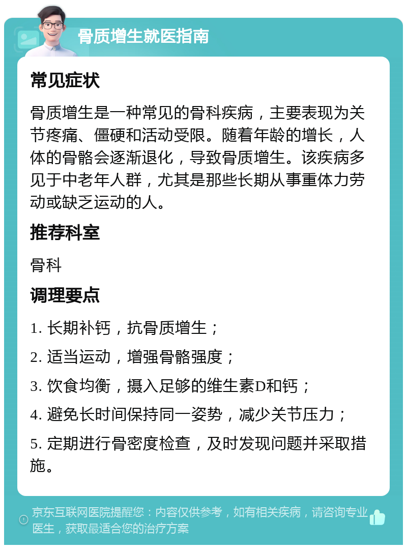 骨质增生就医指南 常见症状 骨质增生是一种常见的骨科疾病，主要表现为关节疼痛、僵硬和活动受限。随着年龄的增长，人体的骨骼会逐渐退化，导致骨质增生。该疾病多见于中老年人群，尤其是那些长期从事重体力劳动或缺乏运动的人。 推荐科室 骨科 调理要点 1. 长期补钙，抗骨质增生； 2. 适当运动，增强骨骼强度； 3. 饮食均衡，摄入足够的维生素D和钙； 4. 避免长时间保持同一姿势，减少关节压力； 5. 定期进行骨密度检查，及时发现问题并采取措施。