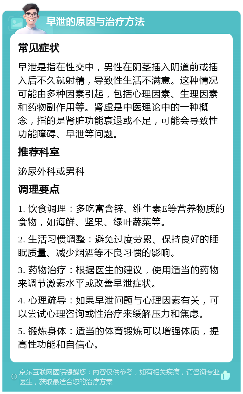 早泄的原因与治疗方法 常见症状 早泄是指在性交中，男性在阴茎插入阴道前或插入后不久就射精，导致性生活不满意。这种情况可能由多种因素引起，包括心理因素、生理因素和药物副作用等。肾虚是中医理论中的一种概念，指的是肾脏功能衰退或不足，可能会导致性功能障碍、早泄等问题。 推荐科室 泌尿外科或男科 调理要点 1. 饮食调理：多吃富含锌、维生素E等营养物质的食物，如海鲜、坚果、绿叶蔬菜等。 2. 生活习惯调整：避免过度劳累、保持良好的睡眠质量、减少烟酒等不良习惯的影响。 3. 药物治疗：根据医生的建议，使用适当的药物来调节激素水平或改善早泄症状。 4. 心理疏导：如果早泄问题与心理因素有关，可以尝试心理咨询或性治疗来缓解压力和焦虑。 5. 锻炼身体：适当的体育锻炼可以增强体质，提高性功能和自信心。