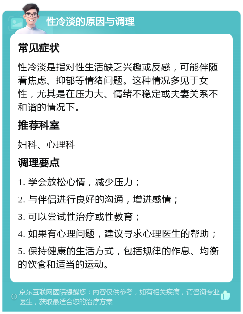 性冷淡的原因与调理 常见症状 性冷淡是指对性生活缺乏兴趣或反感，可能伴随着焦虑、抑郁等情绪问题。这种情况多见于女性，尤其是在压力大、情绪不稳定或夫妻关系不和谐的情况下。 推荐科室 妇科、心理科 调理要点 1. 学会放松心情，减少压力； 2. 与伴侣进行良好的沟通，增进感情； 3. 可以尝试性治疗或性教育； 4. 如果有心理问题，建议寻求心理医生的帮助； 5. 保持健康的生活方式，包括规律的作息、均衡的饮食和适当的运动。