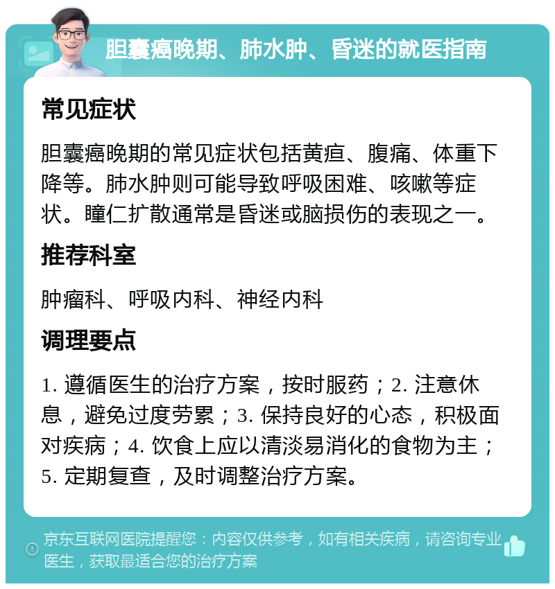 胆囊癌晚期、肺水肿、昏迷的就医指南 常见症状 胆囊癌晚期的常见症状包括黄疸、腹痛、体重下降等。肺水肿则可能导致呼吸困难、咳嗽等症状。瞳仁扩散通常是昏迷或脑损伤的表现之一。 推荐科室 肿瘤科、呼吸内科、神经内科 调理要点 1. 遵循医生的治疗方案，按时服药；2. 注意休息，避免过度劳累；3. 保持良好的心态，积极面对疾病；4. 饮食上应以清淡易消化的食物为主；5. 定期复查，及时调整治疗方案。