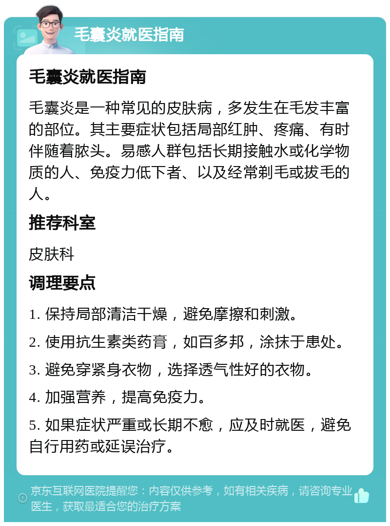 毛囊炎就医指南 毛囊炎就医指南 毛囊炎是一种常见的皮肤病，多发生在毛发丰富的部位。其主要症状包括局部红肿、疼痛、有时伴随着脓头。易感人群包括长期接触水或化学物质的人、免疫力低下者、以及经常剃毛或拔毛的人。 推荐科室 皮肤科 调理要点 1. 保持局部清洁干燥，避免摩擦和刺激。 2. 使用抗生素类药膏，如百多邦，涂抹于患处。 3. 避免穿紧身衣物，选择透气性好的衣物。 4. 加强营养，提高免疫力。 5. 如果症状严重或长期不愈，应及时就医，避免自行用药或延误治疗。