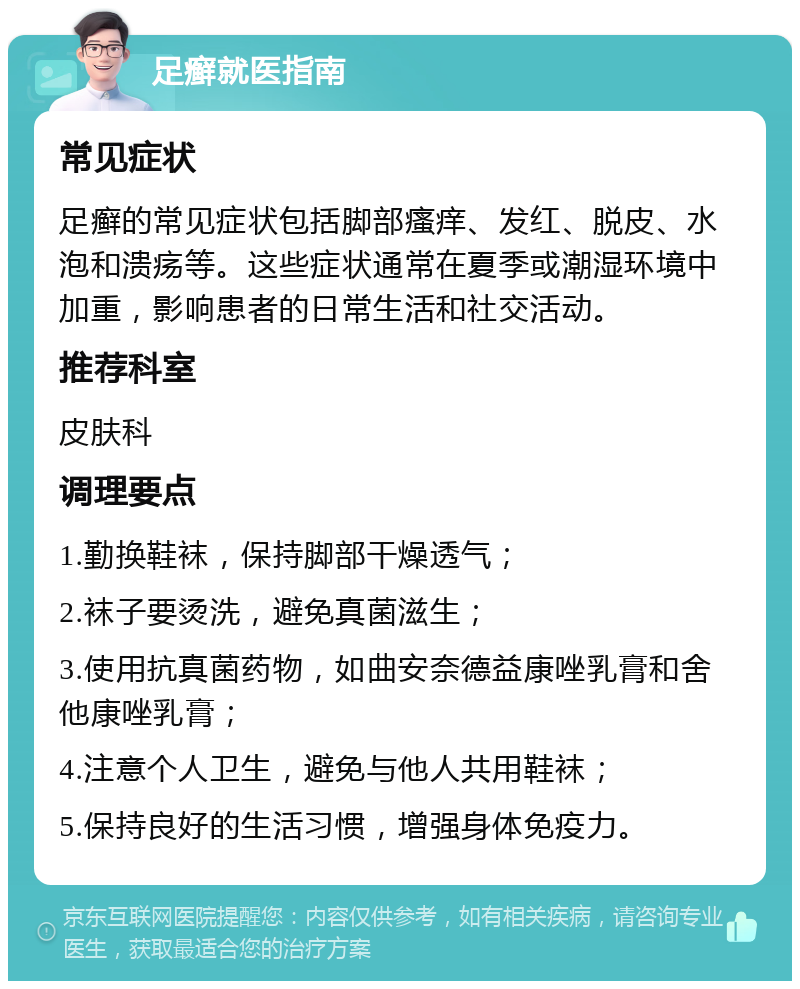 足癣就医指南 常见症状 足癣的常见症状包括脚部瘙痒、发红、脱皮、水泡和溃疡等。这些症状通常在夏季或潮湿环境中加重，影响患者的日常生活和社交活动。 推荐科室 皮肤科 调理要点 1.勤换鞋袜，保持脚部干燥透气； 2.袜子要烫洗，避免真菌滋生； 3.使用抗真菌药物，如曲安奈德益康唑乳膏和舍他康唑乳膏； 4.注意个人卫生，避免与他人共用鞋袜； 5.保持良好的生活习惯，增强身体免疫力。