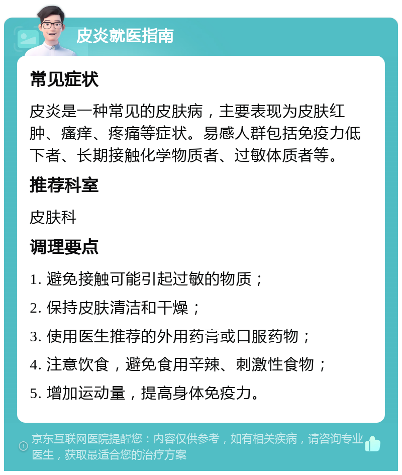 皮炎就医指南 常见症状 皮炎是一种常见的皮肤病，主要表现为皮肤红肿、瘙痒、疼痛等症状。易感人群包括免疫力低下者、长期接触化学物质者、过敏体质者等。 推荐科室 皮肤科 调理要点 1. 避免接触可能引起过敏的物质； 2. 保持皮肤清洁和干燥； 3. 使用医生推荐的外用药膏或口服药物； 4. 注意饮食，避免食用辛辣、刺激性食物； 5. 增加运动量，提高身体免疫力。