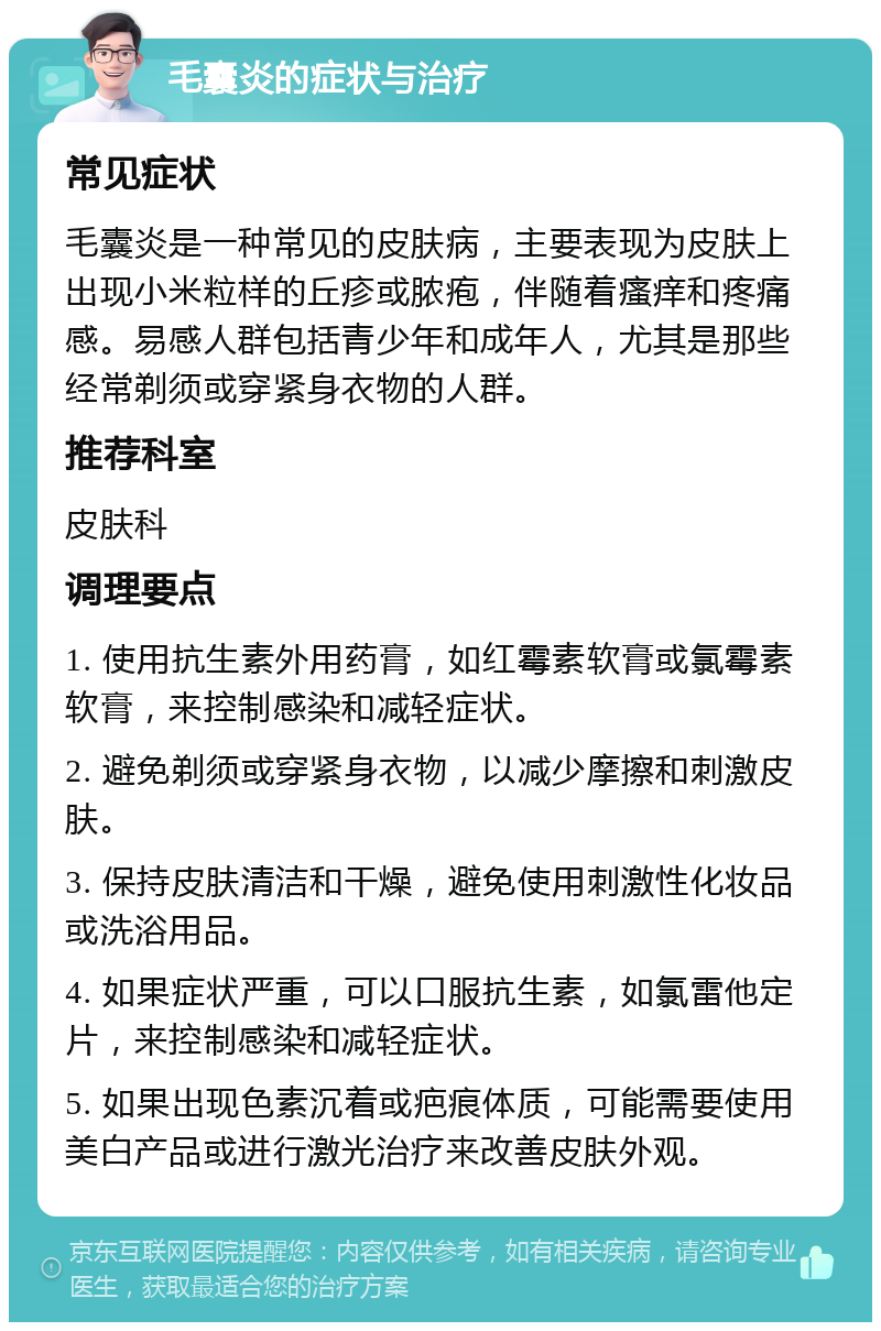 毛囊炎的症状与治疗 常见症状 毛囊炎是一种常见的皮肤病，主要表现为皮肤上出现小米粒样的丘疹或脓疱，伴随着瘙痒和疼痛感。易感人群包括青少年和成年人，尤其是那些经常剃须或穿紧身衣物的人群。 推荐科室 皮肤科 调理要点 1. 使用抗生素外用药膏，如红霉素软膏或氯霉素软膏，来控制感染和减轻症状。 2. 避免剃须或穿紧身衣物，以减少摩擦和刺激皮肤。 3. 保持皮肤清洁和干燥，避免使用刺激性化妆品或洗浴用品。 4. 如果症状严重，可以口服抗生素，如氯雷他定片，来控制感染和减轻症状。 5. 如果出现色素沉着或疤痕体质，可能需要使用美白产品或进行激光治疗来改善皮肤外观。