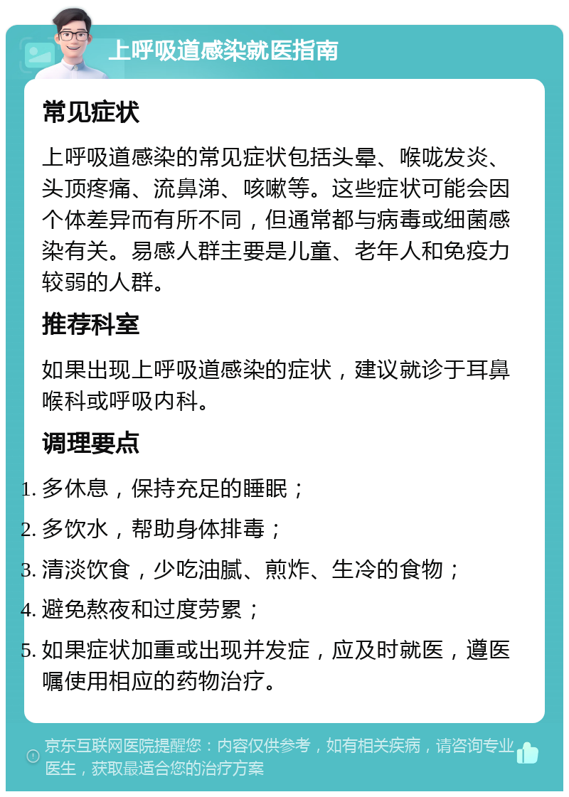 上呼吸道感染就医指南 常见症状 上呼吸道感染的常见症状包括头晕、喉咙发炎、头顶疼痛、流鼻涕、咳嗽等。这些症状可能会因个体差异而有所不同，但通常都与病毒或细菌感染有关。易感人群主要是儿童、老年人和免疫力较弱的人群。 推荐科室 如果出现上呼吸道感染的症状，建议就诊于耳鼻喉科或呼吸内科。 调理要点 多休息，保持充足的睡眠； 多饮水，帮助身体排毒； 清淡饮食，少吃油腻、煎炸、生冷的食物； 避免熬夜和过度劳累； 如果症状加重或出现并发症，应及时就医，遵医嘱使用相应的药物治疗。