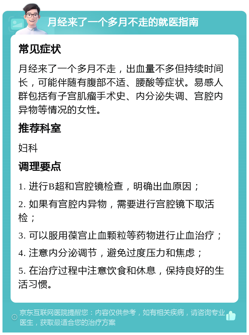 月经来了一个多月不走的就医指南 常见症状 月经来了一个多月不走，出血量不多但持续时间长，可能伴随有腹部不适、腰酸等症状。易感人群包括有子宫肌瘤手术史、内分泌失调、宫腔内异物等情况的女性。 推荐科室 妇科 调理要点 1. 进行B超和宫腔镜检查，明确出血原因； 2. 如果有宫腔内异物，需要进行宫腔镜下取活检； 3. 可以服用葆宫止血颗粒等药物进行止血治疗； 4. 注意内分泌调节，避免过度压力和焦虑； 5. 在治疗过程中注意饮食和休息，保持良好的生活习惯。