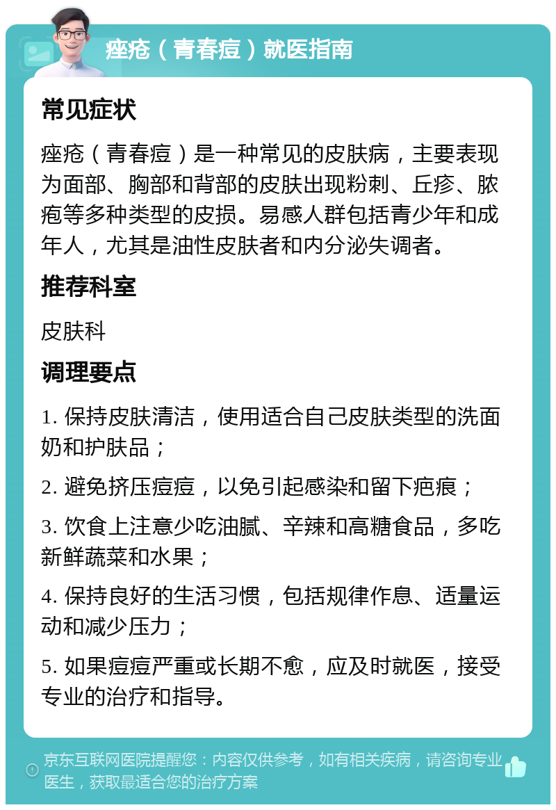 痤疮（青春痘）就医指南 常见症状 痤疮（青春痘）是一种常见的皮肤病，主要表现为面部、胸部和背部的皮肤出现粉刺、丘疹、脓疱等多种类型的皮损。易感人群包括青少年和成年人，尤其是油性皮肤者和内分泌失调者。 推荐科室 皮肤科 调理要点 1. 保持皮肤清洁，使用适合自己皮肤类型的洗面奶和护肤品； 2. 避免挤压痘痘，以免引起感染和留下疤痕； 3. 饮食上注意少吃油腻、辛辣和高糖食品，多吃新鲜蔬菜和水果； 4. 保持良好的生活习惯，包括规律作息、适量运动和减少压力； 5. 如果痘痘严重或长期不愈，应及时就医，接受专业的治疗和指导。