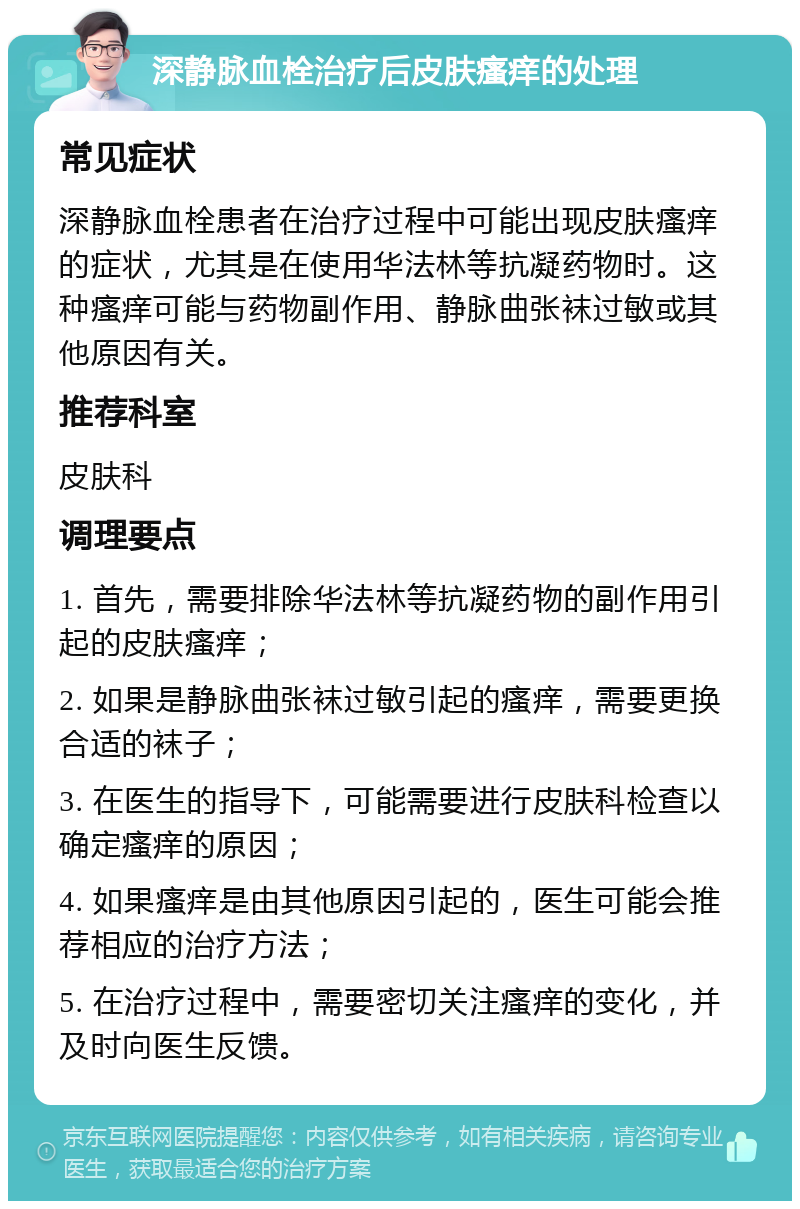 深静脉血栓治疗后皮肤瘙痒的处理 常见症状 深静脉血栓患者在治疗过程中可能出现皮肤瘙痒的症状，尤其是在使用华法林等抗凝药物时。这种瘙痒可能与药物副作用、静脉曲张袜过敏或其他原因有关。 推荐科室 皮肤科 调理要点 1. 首先，需要排除华法林等抗凝药物的副作用引起的皮肤瘙痒； 2. 如果是静脉曲张袜过敏引起的瘙痒，需要更换合适的袜子； 3. 在医生的指导下，可能需要进行皮肤科检查以确定瘙痒的原因； 4. 如果瘙痒是由其他原因引起的，医生可能会推荐相应的治疗方法； 5. 在治疗过程中，需要密切关注瘙痒的变化，并及时向医生反馈。