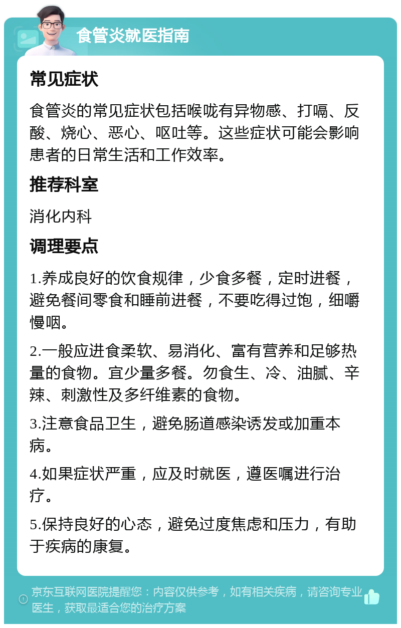 食管炎就医指南 常见症状 食管炎的常见症状包括喉咙有异物感、打嗝、反酸、烧心、恶心、呕吐等。这些症状可能会影响患者的日常生活和工作效率。 推荐科室 消化内科 调理要点 1.养成良好的饮食规律，少食多餐，定时进餐，避免餐间零食和睡前进餐，不要吃得过饱，细嚼慢咽。 2.一般应进食柔软、易消化、富有营养和足够热量的食物。宜少量多餐。勿食生、冷、油腻、辛辣、刺激性及多纤维素的食物。 3.注意食品卫生，避免肠道感染诱发或加重本病。 4.如果症状严重，应及时就医，遵医嘱进行治疗。 5.保持良好的心态，避免过度焦虑和压力，有助于疾病的康复。