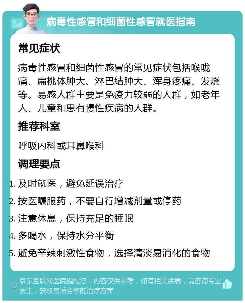 病毒性感冒和细菌性感冒就医指南 常见症状 病毒性感冒和细菌性感冒的常见症状包括喉咙痛、扁桃体肿大、淋巴结肿大、浑身疼痛、发烧等。易感人群主要是免疫力较弱的人群，如老年人、儿童和患有慢性疾病的人群。 推荐科室 呼吸内科或耳鼻喉科 调理要点 及时就医，避免延误治疗 按医嘱服药，不要自行增减剂量或停药 注意休息，保持充足的睡眠 多喝水，保持水分平衡 避免辛辣刺激性食物，选择清淡易消化的食物