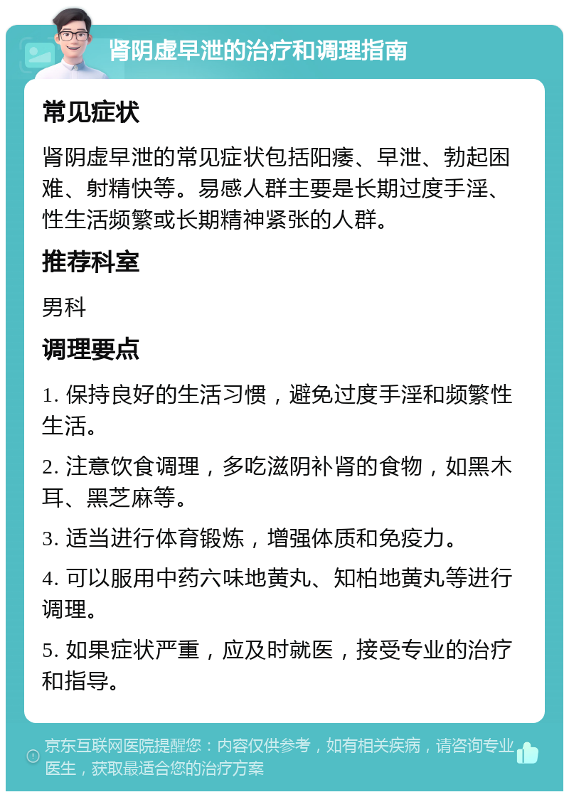 肾阴虚早泄的治疗和调理指南 常见症状 肾阴虚早泄的常见症状包括阳痿、早泄、勃起困难、射精快等。易感人群主要是长期过度手淫、性生活频繁或长期精神紧张的人群。 推荐科室 男科 调理要点 1. 保持良好的生活习惯，避免过度手淫和频繁性生活。 2. 注意饮食调理，多吃滋阴补肾的食物，如黑木耳、黑芝麻等。 3. 适当进行体育锻炼，增强体质和免疫力。 4. 可以服用中药六味地黄丸、知柏地黄丸等进行调理。 5. 如果症状严重，应及时就医，接受专业的治疗和指导。