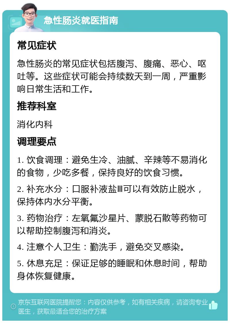 急性肠炎就医指南 常见症状 急性肠炎的常见症状包括腹泻、腹痛、恶心、呕吐等。这些症状可能会持续数天到一周，严重影响日常生活和工作。 推荐科室 消化内科 调理要点 1. 饮食调理：避免生冷、油腻、辛辣等不易消化的食物，少吃多餐，保持良好的饮食习惯。 2. 补充水分：口服补液盐Ⅲ可以有效防止脱水，保持体内水分平衡。 3. 药物治疗：左氧氟沙星片、蒙脱石散等药物可以帮助控制腹泻和消炎。 4. 注意个人卫生：勤洗手，避免交叉感染。 5. 休息充足：保证足够的睡眠和休息时间，帮助身体恢复健康。