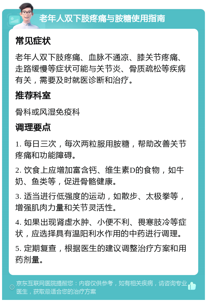 老年人双下肢疼痛与胺糖使用指南 常见症状 老年人双下肢疼痛、血脉不通凉、膝关节疼痛、走路缓慢等症状可能与关节炎、骨质疏松等疾病有关，需要及时就医诊断和治疗。 推荐科室 骨科或风湿免疫科 调理要点 1. 每日三次，每次两粒服用胺糖，帮助改善关节疼痛和功能障碍。 2. 饮食上应增加富含钙、维生素D的食物，如牛奶、鱼类等，促进骨骼健康。 3. 适当进行低强度的运动，如散步、太极拳等，增强肌肉力量和关节灵活性。 4. 如果出现肾虚水肿、小便不利、畏寒肢冷等症状，应选择具有温阳利水作用的中药进行调理。 5. 定期复查，根据医生的建议调整治疗方案和用药剂量。