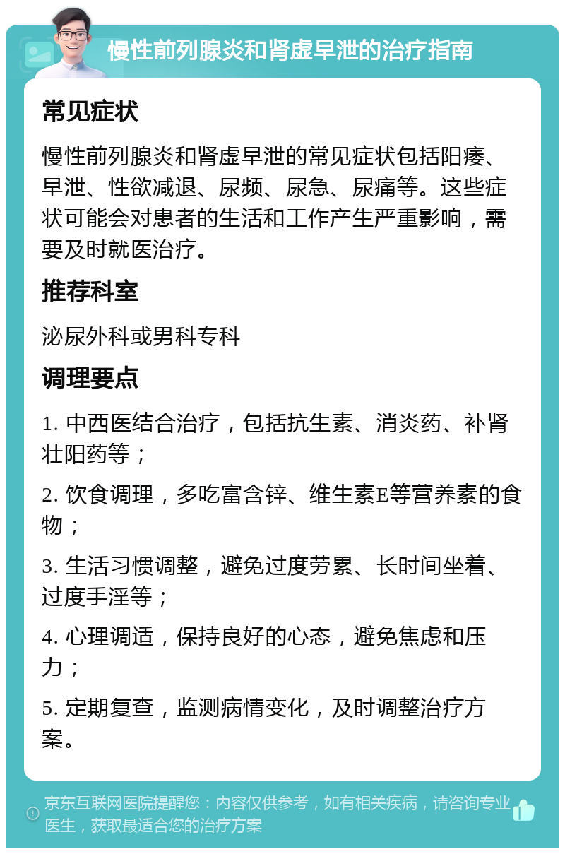 慢性前列腺炎和肾虚早泄的治疗指南 常见症状 慢性前列腺炎和肾虚早泄的常见症状包括阳痿、早泄、性欲减退、尿频、尿急、尿痛等。这些症状可能会对患者的生活和工作产生严重影响，需要及时就医治疗。 推荐科室 泌尿外科或男科专科 调理要点 1. 中西医结合治疗，包括抗生素、消炎药、补肾壮阳药等； 2. 饮食调理，多吃富含锌、维生素E等营养素的食物； 3. 生活习惯调整，避免过度劳累、长时间坐着、过度手淫等； 4. 心理调适，保持良好的心态，避免焦虑和压力； 5. 定期复查，监测病情变化，及时调整治疗方案。