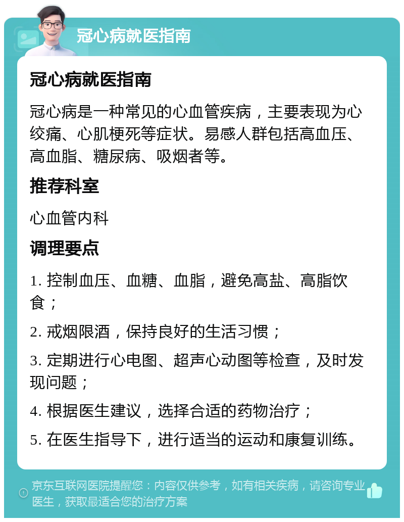 冠心病就医指南 冠心病就医指南 冠心病是一种常见的心血管疾病，主要表现为心绞痛、心肌梗死等症状。易感人群包括高血压、高血脂、糖尿病、吸烟者等。 推荐科室 心血管内科 调理要点 1. 控制血压、血糖、血脂，避免高盐、高脂饮食； 2. 戒烟限酒，保持良好的生活习惯； 3. 定期进行心电图、超声心动图等检查，及时发现问题； 4. 根据医生建议，选择合适的药物治疗； 5. 在医生指导下，进行适当的运动和康复训练。