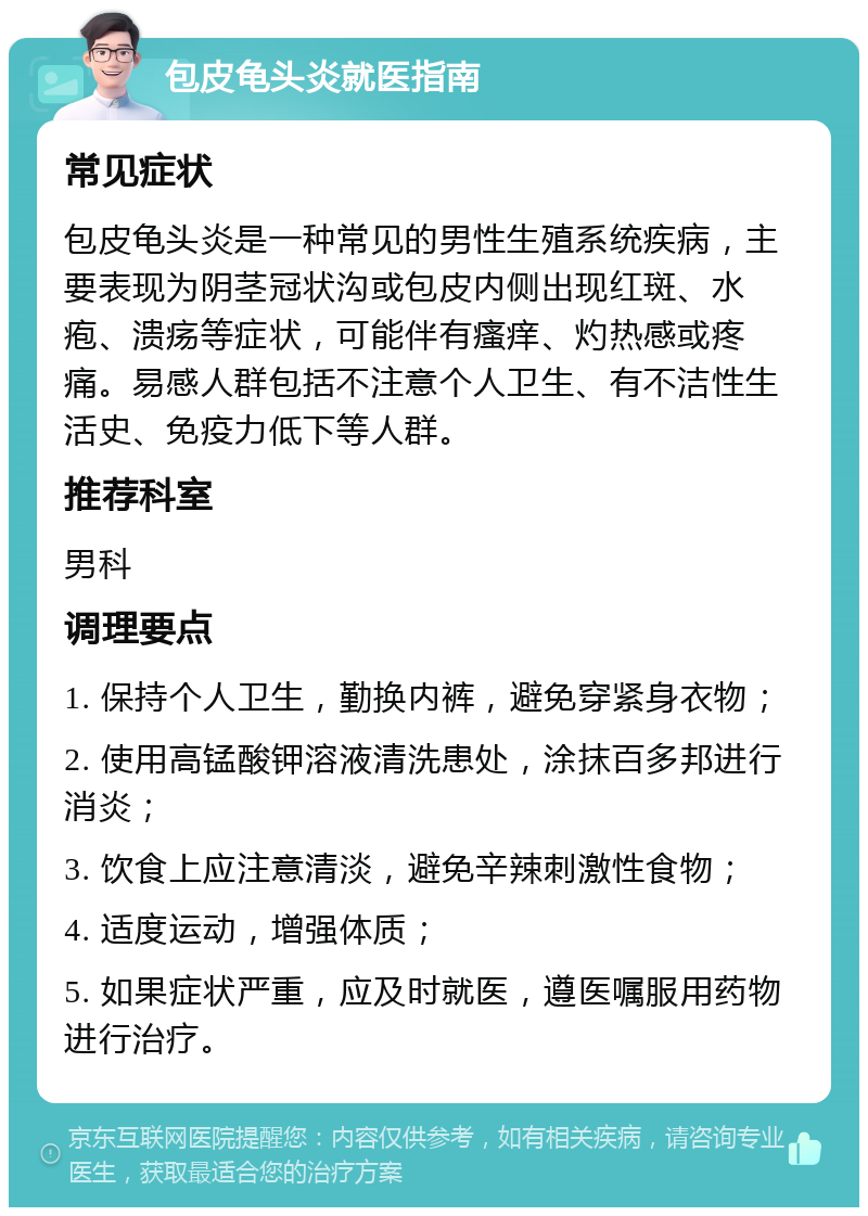 包皮龟头炎就医指南 常见症状 包皮龟头炎是一种常见的男性生殖系统疾病，主要表现为阴茎冠状沟或包皮内侧出现红斑、水疱、溃疡等症状，可能伴有瘙痒、灼热感或疼痛。易感人群包括不注意个人卫生、有不洁性生活史、免疫力低下等人群。 推荐科室 男科 调理要点 1. 保持个人卫生，勤换内裤，避免穿紧身衣物； 2. 使用高锰酸钾溶液清洗患处，涂抹百多邦进行消炎； 3. 饮食上应注意清淡，避免辛辣刺激性食物； 4. 适度运动，增强体质； 5. 如果症状严重，应及时就医，遵医嘱服用药物进行治疗。