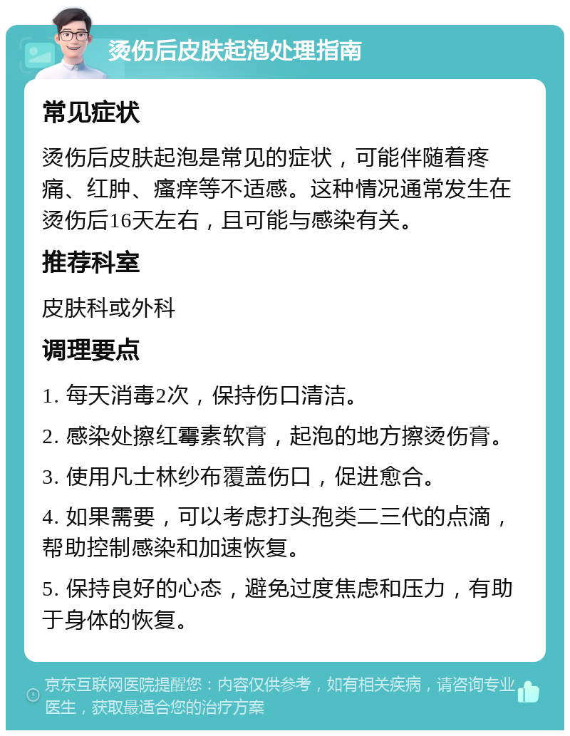 烫伤后皮肤起泡处理指南 常见症状 烫伤后皮肤起泡是常见的症状，可能伴随着疼痛、红肿、瘙痒等不适感。这种情况通常发生在烫伤后16天左右，且可能与感染有关。 推荐科室 皮肤科或外科 调理要点 1. 每天消毒2次，保持伤口清洁。 2. 感染处擦红霉素软膏，起泡的地方擦烫伤膏。 3. 使用凡士林纱布覆盖伤口，促进愈合。 4. 如果需要，可以考虑打头孢类二三代的点滴，帮助控制感染和加速恢复。 5. 保持良好的心态，避免过度焦虑和压力，有助于身体的恢复。