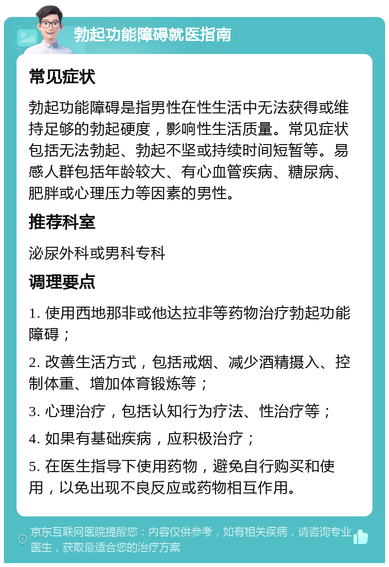 勃起功能障碍就医指南 常见症状 勃起功能障碍是指男性在性生活中无法获得或维持足够的勃起硬度，影响性生活质量。常见症状包括无法勃起、勃起不坚或持续时间短暂等。易感人群包括年龄较大、有心血管疾病、糖尿病、肥胖或心理压力等因素的男性。 推荐科室 泌尿外科或男科专科 调理要点 1. 使用西地那非或他达拉非等药物治疗勃起功能障碍； 2. 改善生活方式，包括戒烟、减少酒精摄入、控制体重、增加体育锻炼等； 3. 心理治疗，包括认知行为疗法、性治疗等； 4. 如果有基础疾病，应积极治疗； 5. 在医生指导下使用药物，避免自行购买和使用，以免出现不良反应或药物相互作用。