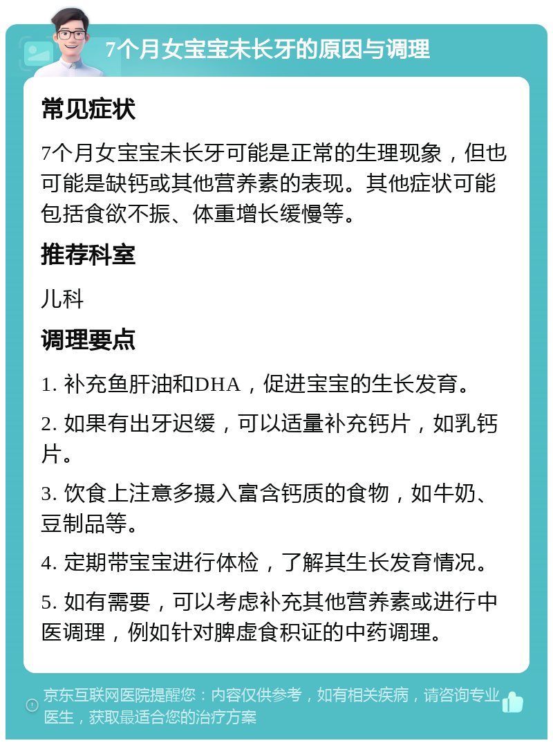 7个月女宝宝未长牙的原因与调理 常见症状 7个月女宝宝未长牙可能是正常的生理现象，但也可能是缺钙或其他营养素的表现。其他症状可能包括食欲不振、体重增长缓慢等。 推荐科室 儿科 调理要点 1. 补充鱼肝油和DHA，促进宝宝的生长发育。 2. 如果有出牙迟缓，可以适量补充钙片，如乳钙片。 3. 饮食上注意多摄入富含钙质的食物，如牛奶、豆制品等。 4. 定期带宝宝进行体检，了解其生长发育情况。 5. 如有需要，可以考虑补充其他营养素或进行中医调理，例如针对脾虚食积证的中药调理。